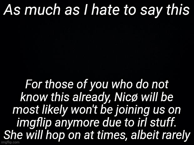 Black background | As much as I hate to say this; For those of you who do not know this already, Nicø will be most likely won't be joining us on imgflip anymore due to irl stuff. She will hop on at times, albeit rarely | image tagged in black background | made w/ Imgflip meme maker