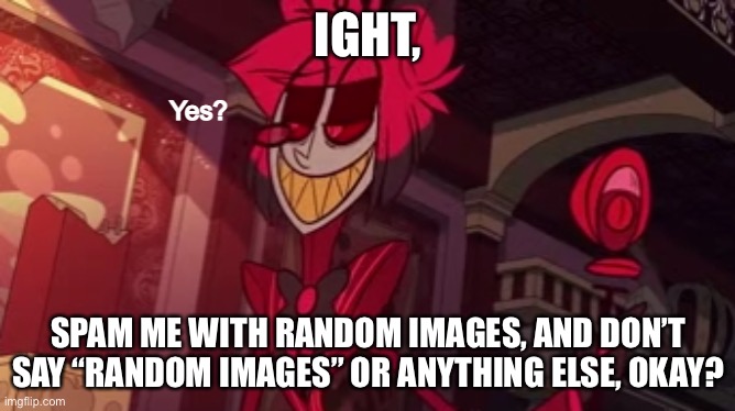 Alastor yes? | IGHT, SPAM ME WITH RANDOM IMAGES, AND DON’T SAY “RANDOM IMAGES” OR ANYTHING ELSE, OKAY? | image tagged in alastor yes | made w/ Imgflip meme maker