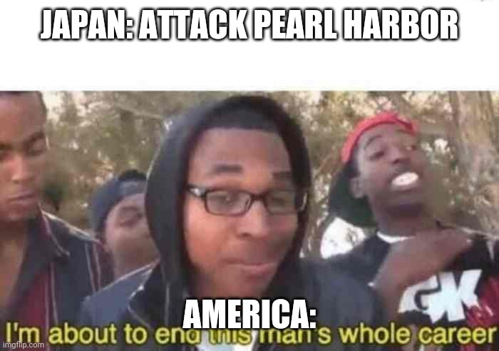 WW2 meme part something | JAPAN: ATTACK PEARL HARBOR; AMERICA: | image tagged in i'm about to end this man's whole career | made w/ Imgflip meme maker