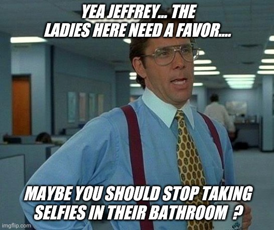 It's always selfie time ! | YEA JEFFREY... THE LADIES HERE NEED A FAVOR.... MAYBE YOU SHOULD STOP TAKING SELFIES IN THEIR BATHROOM  ? | image tagged in memes,that would be great,bathroom,selfie,guy,jeffrey | made w/ Imgflip meme maker