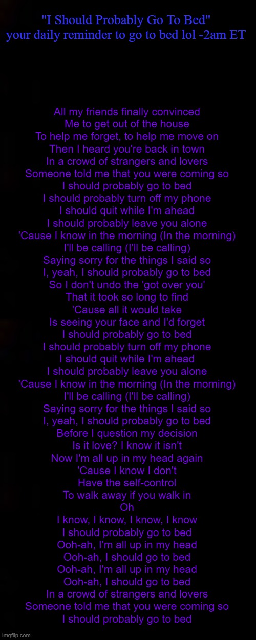 "I Should Probably Go To Bed"
your daily reminder to go to bed lol -2am ET; All my friends finally convinced
Me to get out of the house
To help me forget, to help me move on
Then I heard you're back in town

In a crowd of strangers and lovers
Someone told me that you were coming so

I should probably go to bed
I should probably turn off my phone
I should quit while I'm ahead
I should probably leave you alone
'Cause I know in the morning (In the morning)
I'll be calling (I'll be calling)
Saying sorry for the things I said so
I, yeah, I should probably go to bed

So I don't undo the 'got over you'
That it took so long to find
'Cause all it would take
Is seeing your face and I'd forget

I should probably go to bed
I should probably turn off my phone
I should quit while I'm ahead
I should probably leave you alone
'Cause I know in the morning (In the morning)
I'll be calling (I'll be calling)
Saying sorry for the things I said so
I, yeah, I should probably go to bed

Before I question my decision
Is it love? I know it isn't
Now I'm all up in my head again
'Cause I know I don't
Have the self-control
To walk away if you walk in

Oh
I know, I know, I know, I know
I should probably go to bed

Ooh-ah, I'm all up in my head
Ooh-ah, I should go to bed
Ooh-ah, I'm all up in my head
Ooh-ah, I should go to bed

In a crowd of strangers and lovers
Someone told me that you were coming so
I should probably go to bed | image tagged in black | made w/ Imgflip meme maker