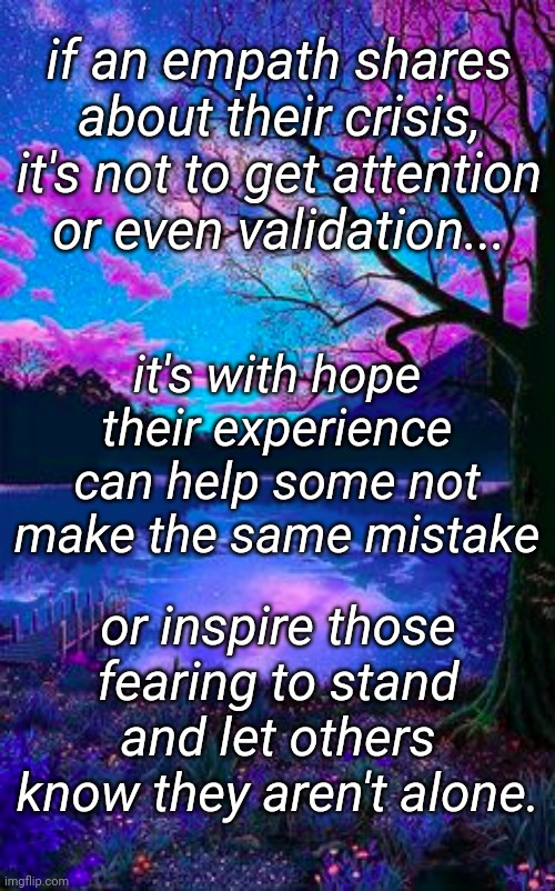 empaths share | if an empath shares about their crisis, it's not to get attention or even validation... it's with hope their experience can help some not make the same mistake; or inspire those fearing to stand and let others know they aren't alone. | image tagged in beautiful scene | made w/ Imgflip meme maker