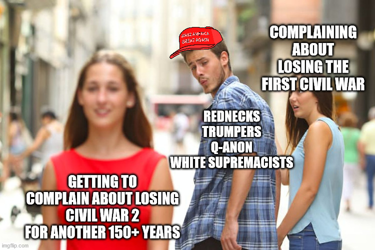 Civil War 2: Crazier, Dumber, and Fatter | COMPLAINING ABOUT LOSING THE FIRST CIVIL WAR; REDNECKS
TRUMPERS
Q-ANON
WHITE SUPREMACISTS; GETTING TO COMPLAIN ABOUT LOSING CIVIL WAR 2 FOR ANOTHER 150+ YEARS | image tagged in memes,distracted boyfriend,civil war,trump | made w/ Imgflip meme maker