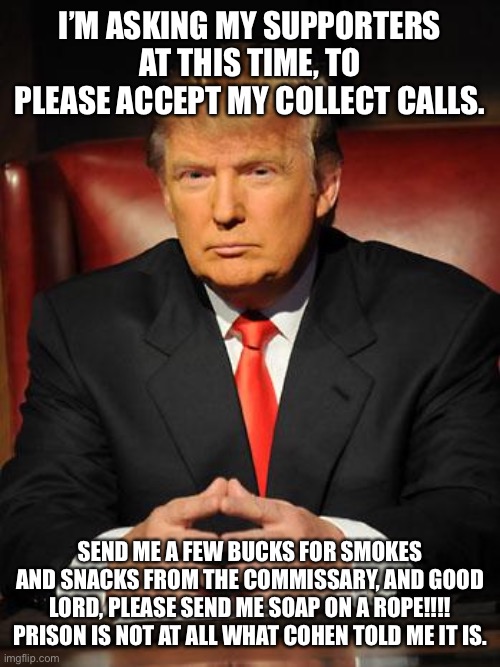 Serious Trump | I’M ASKING MY SUPPORTERS AT THIS TIME, TO PLEASE ACCEPT MY COLLECT CALLS. SEND ME A FEW BUCKS FOR SMOKES AND SNACKS FROM THE COMMISSARY, AND GOOD LORD, PLEASE SEND ME SOAP ON A ROPE!!!! PRISON IS NOT AT ALL WHAT COHEN TOLD ME IT IS. | image tagged in serious trump | made w/ Imgflip meme maker