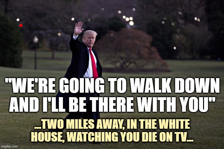 He's the kind of "leader" who will ask you to die for HIM, but would never consider dying with or for YOU. | "WE'RE GOING TO WALK DOWN AND I'LL BE THERE WITH YOU"; ...TWO MILES AWAY, IN THE WHITE
HOUSE, WATCHING YOU DIE ON TV... | image tagged in fucktrump,coward,anti-american,blood on his hands | made w/ Imgflip meme maker