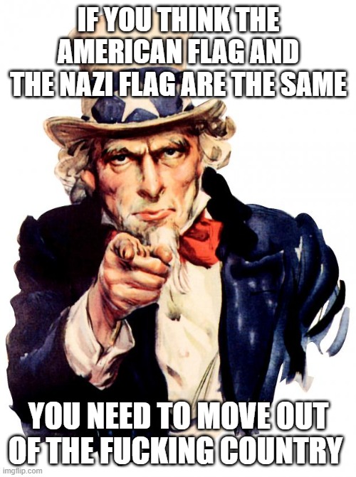 Uncle Sam Meme | IF YOU THINK THE AMERICAN FLAG AND THE NAZI FLAG ARE THE SAME; YOU NEED TO MOVE OUT OF THE FUCKING COUNTRY | image tagged in memes,uncle sam | made w/ Imgflip meme maker