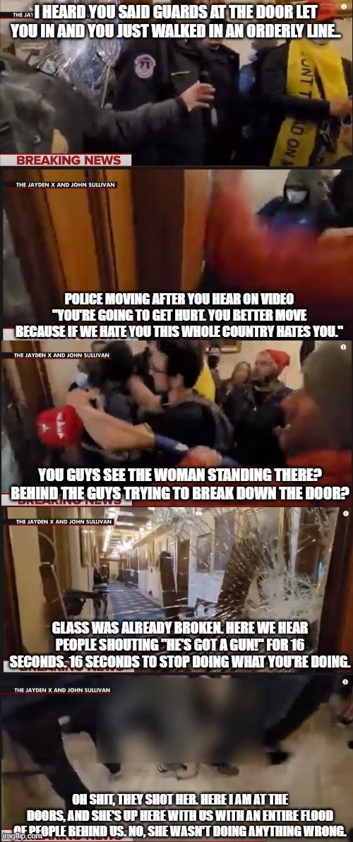 Capitol Chronicles Part 2 Follow me for more of your lies. | I HEARD YOU SAID GUARDS AT THE DOOR LET YOU IN AND YOU JUST WALKED IN AN ORDERLY LINE.. POLICE MOVING AFTER YOU HEAR ON VIDEO "YOU'RE GOING TO GET HURT. YOU BETTER MOVE BECAUSE IF WE HATE YOU THIS WHOLE COUNTRY HATES YOU."; YOU GUYS SEE THE WOMAN STANDING THERE? BEHIND THE GUYS TRYING TO BREAK DOWN THE DOOR? GLASS WAS ALREADY BROKEN. HERE WE HEAR PEOPLE SHOUTING "HE'S GOT A GUN!" FOR 16 SECONDS. 16 SECONDS TO STOP DOING WHAT YOU'RE DOING. OH SHIT, THEY SHOT HER. HERE I AM AT THE DOORS, AND SHE'S UP HERE WITH US WITH AN ENTIRE FLOOD OF PEOPLE BEHIND US. NO, SHE WASN'T DOING ANYTHING WRONG. | image tagged in trump,capitol hill,maga terrorist,no shame,violent intent | made w/ Imgflip meme maker