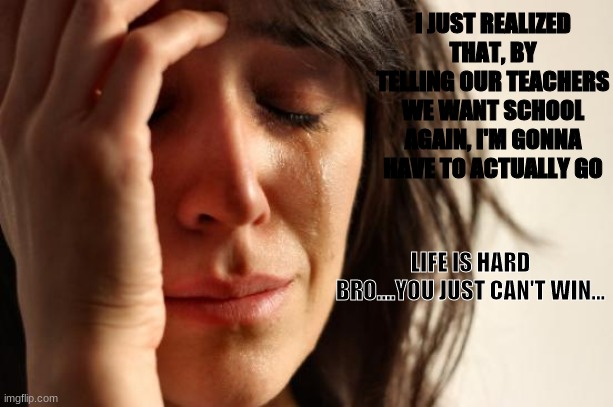 First World Problems | I JUST REALIZED THAT, BY TELLING OUR TEACHERS WE WANT SCHOOL AGAIN, I'M GONNA HAVE TO ACTUALLY GO; LIFE IS HARD BRO....YOU JUST CAN'T WIN... | image tagged in memes,first world problems | made w/ Imgflip meme maker