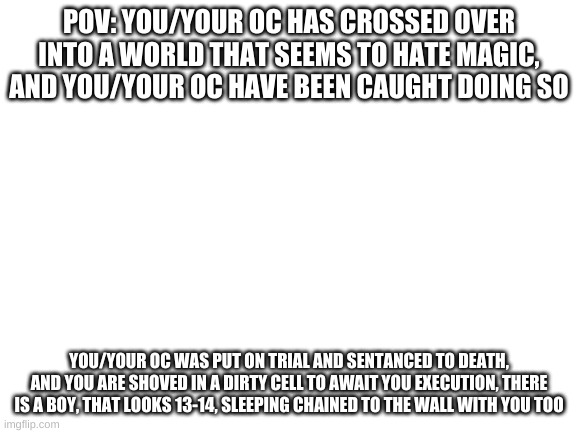 Blank White Template | POV: YOU/YOUR OC HAS CROSSED OVER INTO A WORLD THAT SEEMS TO HATE MAGIC, AND YOU/YOUR OC HAVE BEEN CAUGHT DOING SO; YOU/YOUR OC WAS PUT ON TRIAL AND SENTANCED TO DEATH, AND YOU ARE SHOVED IN A DIRTY CELL TO AWAIT YOU EXECUTION, THERE IS A BOY, THAT LOOKS 13-14, SLEEPING CHAINED TO THE WALL WITH YOU TOO | image tagged in blank white template | made w/ Imgflip meme maker
