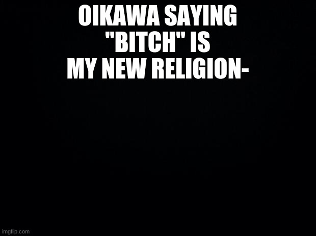 Black background | OIKAWA SAYING "BITCH" IS MY NEW RELIGION- | image tagged in black background | made w/ Imgflip meme maker