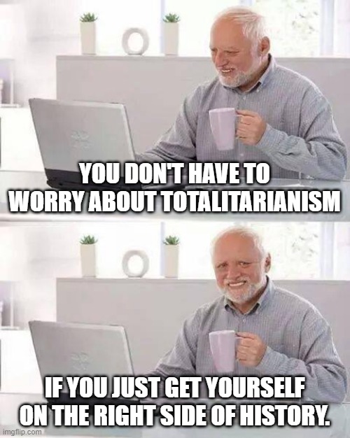 Right Side of History | YOU DON'T HAVE TO WORRY ABOUT TOTALITARIANISM; IF YOU JUST GET YOURSELF ON THE RIGHT SIDE OF HISTORY. | image tagged in memes,hide the pain harold,election 2020,leftists,democrats | made w/ Imgflip meme maker