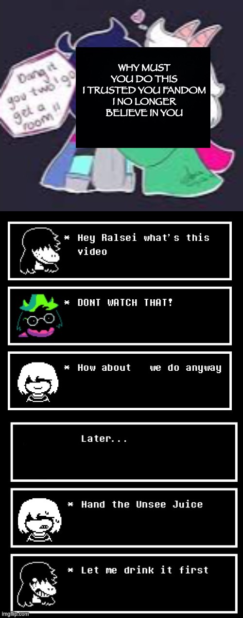 Ralsei no longer believe in the fandom God damm and long title go brrr | WHY MUST YOU DO THIS
I TRUSTED YOU FANDOM
I NO LONGER BELIEVE IN YOU | image tagged in deltarune,undertale,ralsei,kris,susie,ships | made w/ Imgflip meme maker
