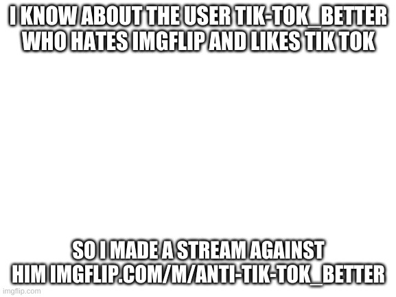imgflip.com/m/Anti-TIK-TOK_BETTER | I KNOW ABOUT THE USER TIK-TOK_BETTER WHO HATES IMGFLIP AND LIKES TIK TOK; SO I MADE A STREAM AGAINST HIM IMGFLIP.COM/M/ANTI-TIK-TOK_BETTER | image tagged in blank white template | made w/ Imgflip meme maker