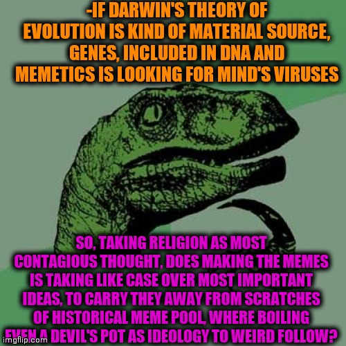 -Choose directions. | -IF DARWIN'S THEORY OF EVOLUTION IS KIND OF MATERIAL SOURCE, GENES, INCLUDED IN DNA AND MEMETICS IS LOOKING FOR MIND'S VIRUSES; SO, TAKING RELIGION AS MOST CONTAGIOUS THOUGHT, DOES MAKING THE MEMES IS TAKING LIKE CASE OVER MOST IMPORTANT IDEAS, TO CARRY THEY AWAY FROM SCRATCHES OF HISTORICAL MEME POOL, WHERE BOILING EVEN A DEVIL'S POT AS IDEOLOGY TO WEIRD FOLLOW? | image tagged in memes,philosoraptor,merry christmas,god religion universe,original meme,liverpool | made w/ Imgflip meme maker