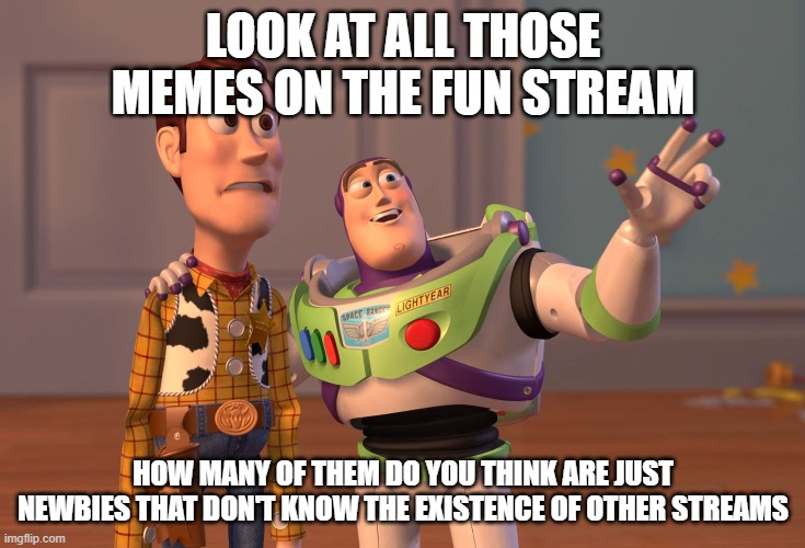 X, X Everywhere Meme | LOOK AT ALL THOSE MEMES ON THE FUN STREAM; HOW MANY OF THEM DO YOU THINK ARE JUST NEWBIES THAT DON'T KNOW THE EXISTENCE OF OTHER STREAMS | image tagged in memes,x x everywhere | made w/ Imgflip meme maker