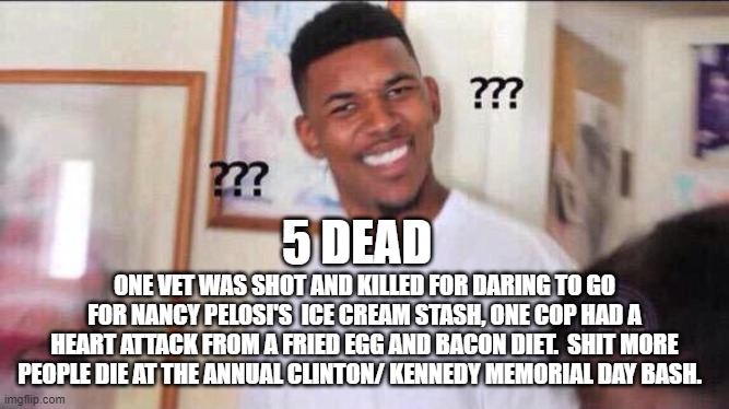 Black guy confused | 5 DEAD ONE VET WAS SHOT AND KILLED FOR DARING TO GO FOR NANCY PELOSI'S  ICE CREAM STASH, ONE COP HAD A HEART ATTACK FROM A FRIED EGG AND BAC | image tagged in black guy confused | made w/ Imgflip meme maker