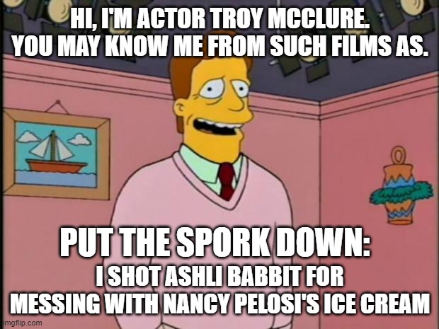 Troy McClure | HI, I'M ACTOR TROY MCCLURE. YOU MAY KNOW ME FROM SUCH FILMS AS. I SHOT ASHLI BABBIT FOR MESSING WITH NANCY PELOSI'S ICE CREAM PUT THE SPORK  | image tagged in troy mcclure | made w/ Imgflip meme maker