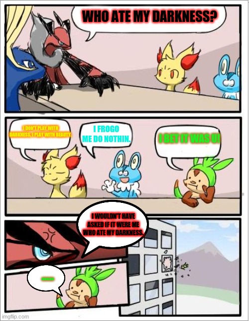 Who ate the Darkness? | WHO ATE MY DARKNESS? I DON'T PLAY WITH DARKNESS, I PLAY WITH BEAUTY. I FROGO ME DO NOTHIN. I BET IT WAS U! I WOULDN'T HAVE ASKED IF IT WERE ME WHO ATE MY DARKNESS. ..... | image tagged in pokemon boardroom meeting | made w/ Imgflip meme maker