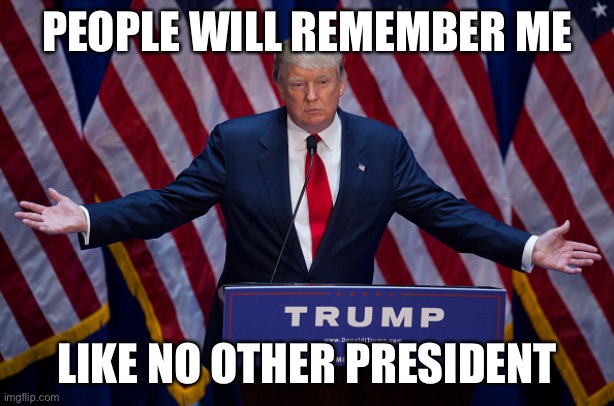 Donald Trump | PEOPLE WILL REMEMBER ME LIKE NO OTHER PRESIDENT | image tagged in donald trump | made w/ Imgflip meme maker