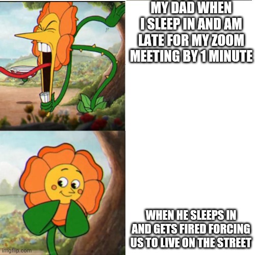 Cuphead Flower | MY DAD WHEN I SLEEP IN AND AM LATE FOR MY ZOOM MEETING BY 1 MINUTE; WHEN HE SLEEPS IN AND GETS FIRED FORCING US TO LIVE ON THE STREET | image tagged in cuphead flower | made w/ Imgflip meme maker
