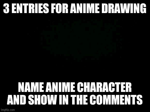 3 people only!! | 3 ENTRIES FOR ANIME DRAWING; NAME ANIME CHARACTER AND SHOW IN THE COMMENTS | image tagged in black background | made w/ Imgflip meme maker