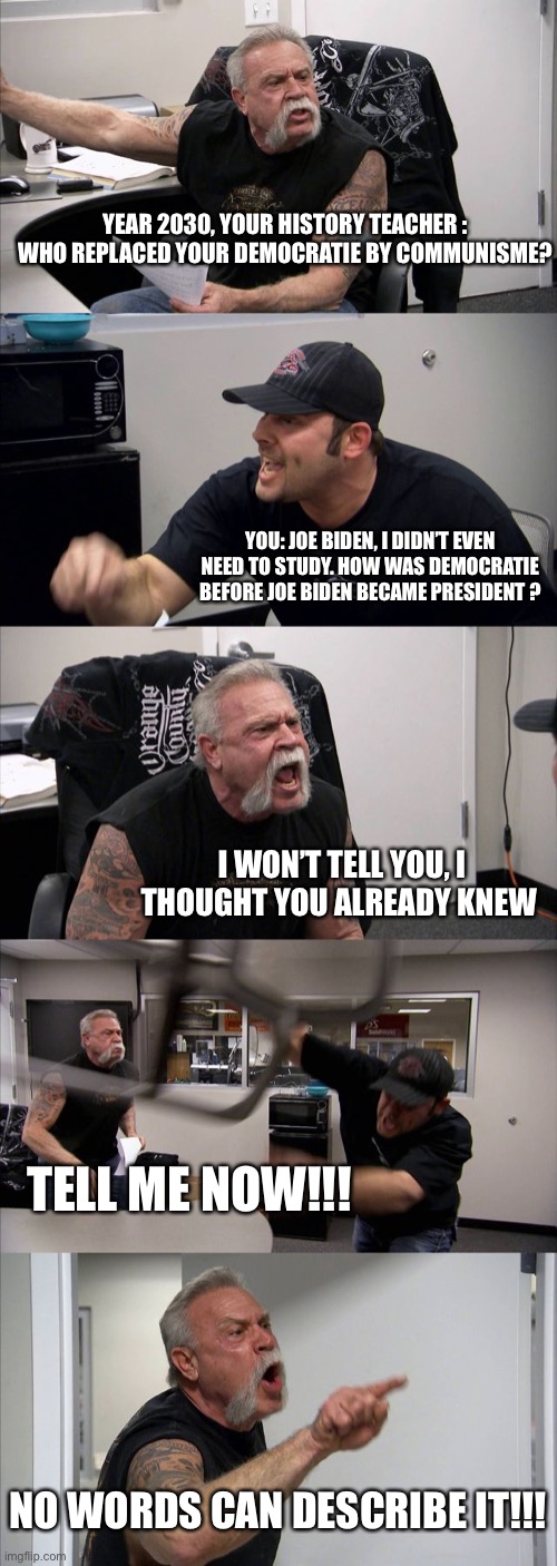 American Chopper Argument | YEAR 2030, YOUR HISTORY TEACHER : WHO REPLACED YOUR DEMOCRATIE BY COMMUNISME? YOU: JOE BIDEN, I DIDN’T EVEN NEED TO STUDY. HOW WAS DEMOCRATIE BEFORE JOE BIDEN BECAME PRESIDENT ? I WON’T TELL YOU, I THOUGHT YOU ALREADY KNEW; TELL ME NOW!!! NO WORDS CAN DESCRIBE IT!!! | image tagged in memes,american chopper argument | made w/ Imgflip meme maker