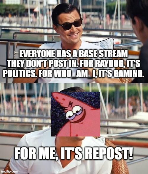 Get it? | EVERYONE HAS A BASE STREAM THEY DON'T POST IN. FOR RAYDOG, IT'S POLITICS. FOR WHO_AM_I, IT'S GAMING. FOR ME, IT'S REPOST! | image tagged in memes,leonardo dicaprio wolf of wall street,repost,raydog,who_am_i,evil patrick | made w/ Imgflip meme maker