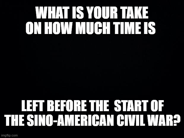 Black background | WHAT IS YOUR TAKE ON HOW MUCH TIME IS; LEFT BEFORE THE  START OF THE SINO-AMERICAN CIVIL WAR? | image tagged in black background | made w/ Imgflip meme maker