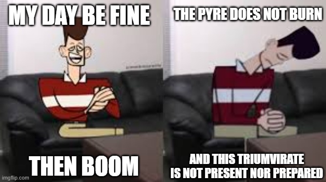 My Day Be So Fine Then Boom | THE PYRE DOES NOT BURN; MY DAY BE FINE; THEN BOOM; AND THIS TRIUMVIRATE IS NOT PRESENT NOR PREPARED | image tagged in my day be so fine then boom | made w/ Imgflip meme maker