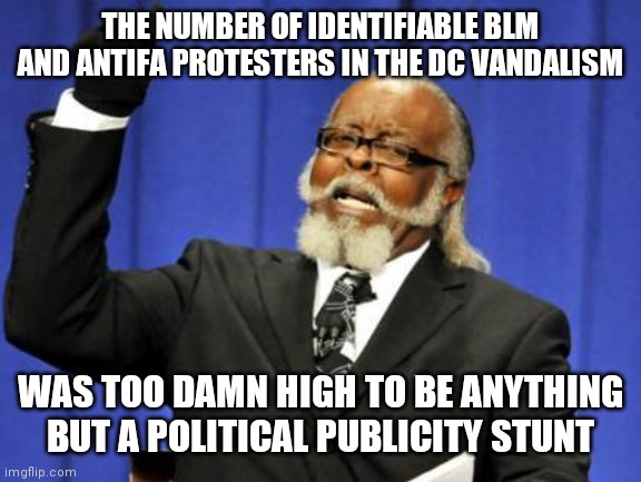 " IT HAS BEGUN  !  " |  THE NUMBER OF IDENTIFIABLE BLM AND ANTIFA PROTESTERS IN THE DC VANDALISM; WAS TOO DAMN HIGH TO BE ANYTHING BUT A POLITICAL PUBLICITY STUNT | image tagged in memes,too damn high,war,american politics,washington dc | made w/ Imgflip meme maker