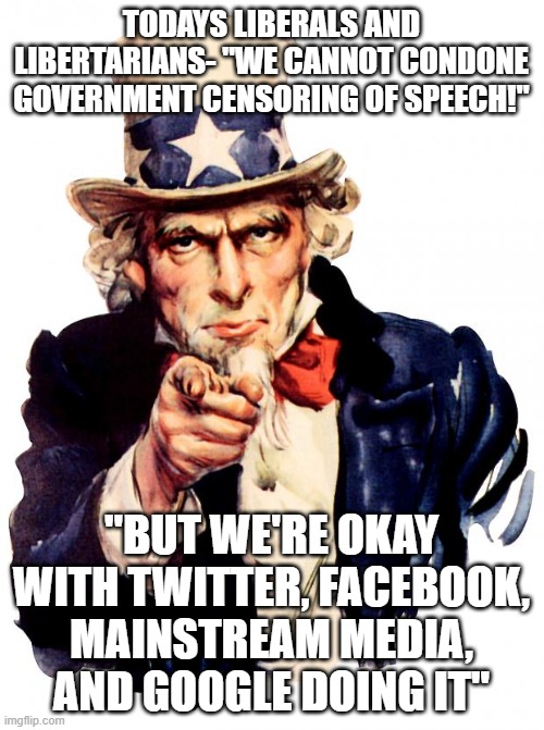 Uncle Sam Meme | TODAYS LIBERALS AND LIBERTARIANS- "WE CANNOT CONDONE GOVERNMENT CENSORING OF SPEECH!"; "BUT WE'RE OKAY WITH TWITTER, FACEBOOK, MAINSTREAM MEDIA, AND GOOGLE DOING IT" | image tagged in memes,uncle sam | made w/ Imgflip meme maker