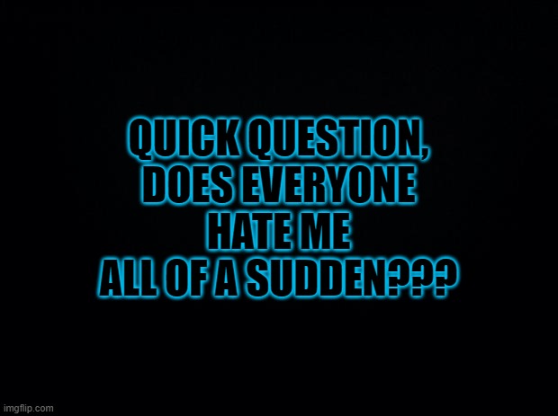 Black background | QUICK QUESTION, DOES EVERYONE HATE ME ALL OF A SUDDEN??? | image tagged in black background | made w/ Imgflip meme maker