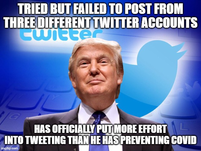 Trump twitter | TRIED BUT FAILED TO POST FROM THREE DIFFERENT TWITTER ACCOUNTS; HAS OFFICIALLY PUT MORE EFFORT INTO TWEETING THAN HE HAS PREVENTING COVID | image tagged in trump twitter | made w/ Imgflip meme maker
