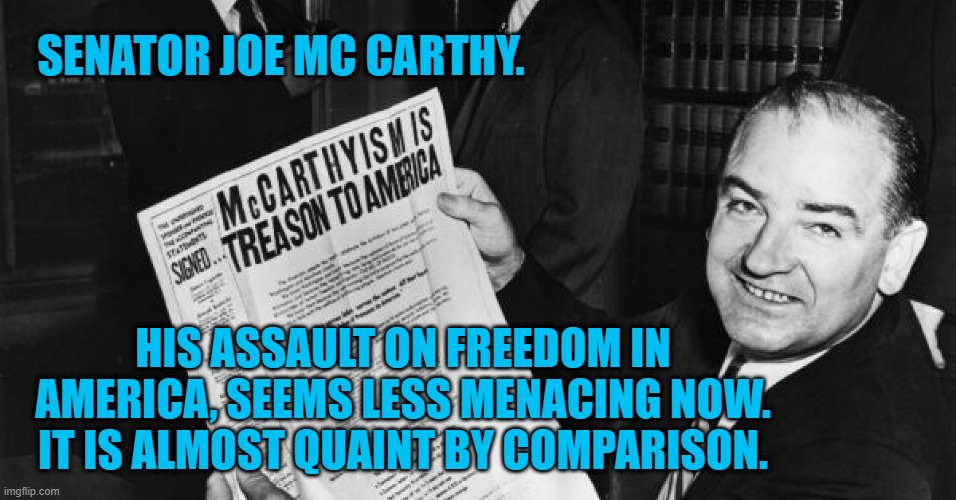 Joe Seems Less LIke A "Tailgunner," Somehow. | SENATOR JOE MC CARTHY. HIS ASSAULT ON FREEDOM IN AMERICA, SEEMS LESS MENACING NOW. IT IS ALMOST QUAINT BY COMPARISON. | image tagged in politics | made w/ Imgflip meme maker