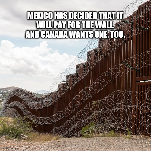 The Wall | MEXICO HAS DECIDED THAT IT WILL PAY FOR THE WALL.

AND CANADA WANTS ONE, TOO. | image tagged in trump | made w/ Imgflip meme maker