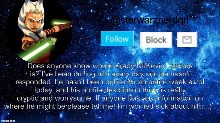If any of you know anything please tell me...Thank You...I'm rlly worried...) : | Does anyone know where Brady/Nf/Kevin Hueters is? I've been dm'ing him every day and he hasn't responded, he hasn't been online for an entire week as of today, and his profile description thing is really cryptic and worrysome. If anyone has any information on where he might be please tell me! I'm worried sick about him...) : | image tagged in starwarznerdgrl's announcement template | made w/ Imgflip meme maker