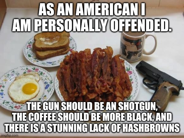 stereotypical american breakfast | AS AN AMERICAN I AM PERSONALLY OFFENDED. THE GUN SHOULD BE AN SHOTGUN, THE COFFEE SHOULD BE MORE BLACK, AND THERE IS A STUNNING LACK OF HASHBROWNS | image tagged in memes,funny,they had us in the first half,breakfast,america,stereotypes | made w/ Imgflip meme maker