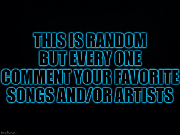 comment fav | THIS IS RANDOM BUT EVERY ONE COMMENT YOUR FAVORITE SONGS AND/OR ARTISTS | image tagged in black background,comment,songs idk,what tags for this meme idk its not a meme | made w/ Imgflip meme maker
