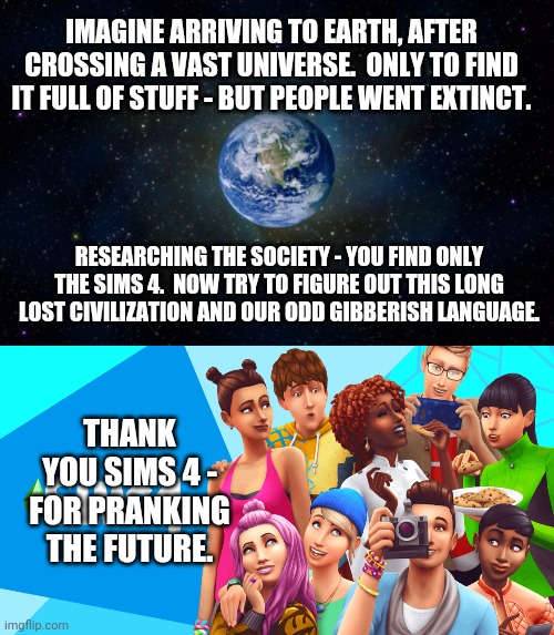 The Sims 4 | IMAGINE ARRIVING TO EARTH, AFTER CROSSING A VAST UNIVERSE.  ONLY TO FIND IT FULL OF STUFF - BUT PEOPLE WENT EXTINCT. RESEARCHING THE SOCIETY - YOU FIND ONLY THE SIMS 4.  NOW TRY TO FIGURE OUT THIS LONG LOST CIVILIZATION AND OUR ODD GIBBERISH LANGUAGE. THANK YOU SIMS 4 - FOR PRANKING THE FUTURE. | image tagged in planet earth from space | made w/ Imgflip meme maker