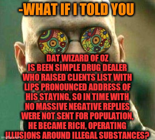 -Drop & turned down. | -WHAT IF I TOLD YOU; DAT WIZARD OF OZ IS BEEN SIMPLE DRUG DEALER WHO RAISED CLIENTS LIST WITH LIPS PRONOUNCED ADDRESS OF HIS STAYING, SO IN TIME WITH NO MASSIVE NEGATIVE REPLIES WERE NOT SENT FOR POPULATION, HE BECAME RICH, OPERATING ILLUSIONS AROUND ILLEGAL SUBSTANCES? | image tagged in acid kicks in morpheus,the wizard of oz,sketchy drug dealer,magic the gathering,1960's,fairy tail | made w/ Imgflip meme maker