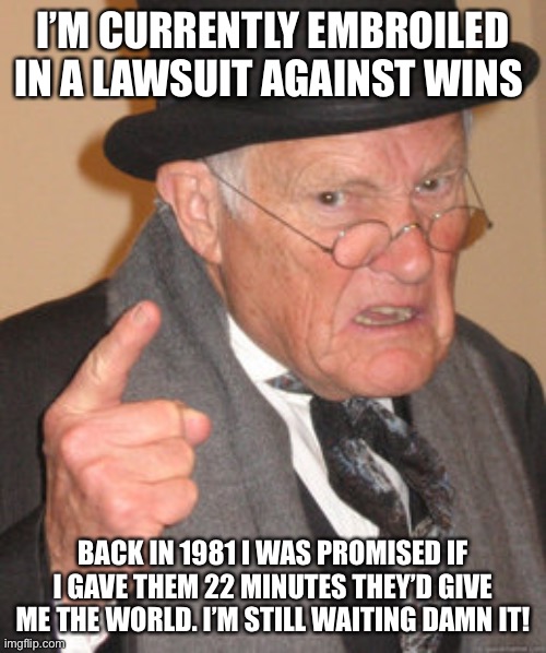 Back In My Day Meme | I’M CURRENTLY EMBROILED IN A LAWSUIT AGAINST WINS; BACK IN 1981 I WAS PROMISED IF I GAVE THEM 22 MINUTES THEY’D GIVE ME THE WORLD. I’M STILL WAITING DAMN IT! | image tagged in memes,back in my day | made w/ Imgflip meme maker