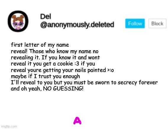 Del Announcement | first letter of my name reveal! Those who know my name no revealing it. If you know it and wont reveal it you get a cookie :3 if you reveal youre getting your nails painted >:o 
maybe if I trust you enough I'll reveal to you but you must be sworn to secrecy forever
and oh yeah, NO GUESSING! | image tagged in del announcement | made w/ Imgflip meme maker