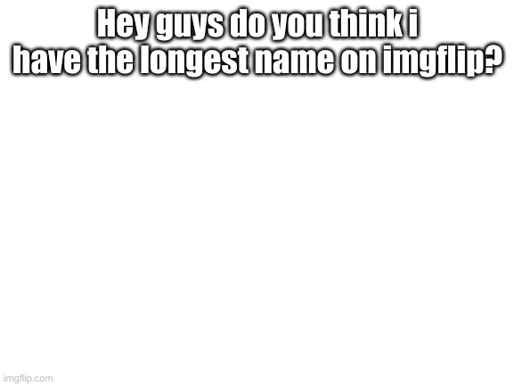 Be true about this | Hey guys do you think i have the longest name on imgflip? | image tagged in blank white template | made w/ Imgflip meme maker