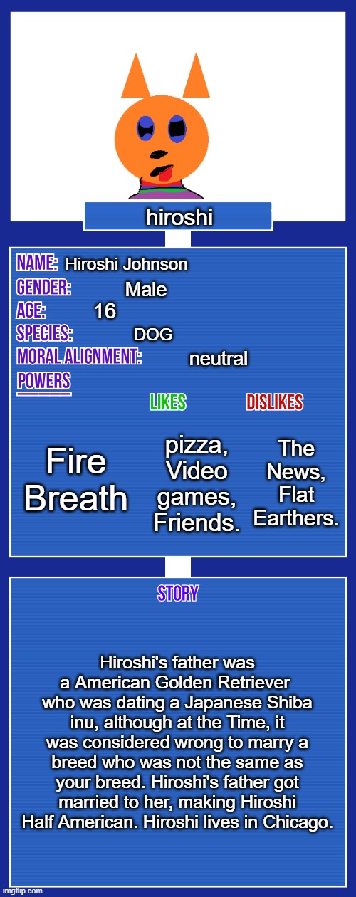 I spent a heck of a lot of time on this oc. hope you like it! | hiroshi; Hiroshi Johnson; Male; 16; DOG; neutral; Fire Breath; The News, Flat Earthers. pizza, Video games, Friends. Hiroshi's father was a American Golden Retriever 
who was dating a Japanese Shiba inu, although at the Time, it was considered wrong to marry a breed who was not the same as your breed. Hiroshi's father got married to her, making Hiroshi Half American. Hiroshi lives in Chicago. | image tagged in oc full showcase v2 | made w/ Imgflip meme maker