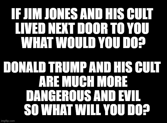 Donald Trump And His Cult | IF JIM JONES AND HIS CULT 
LIVED NEXT DOOR TO YOU 
WHAT WOULD YOU DO? DONALD TRUMP AND HIS CULT  
ARE MUCH MORE 
DANGEROUS AND EVIL 
  SO WHAT WILL YOU DO? | image tagged in donald trump | made w/ Imgflip meme maker