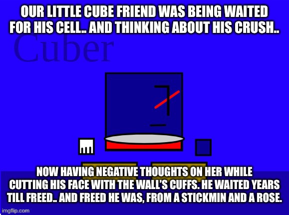 OUR LITTLE CUBE FRIEND WAS BEING WAITED FOR HIS CELL.. AND THINKING ABOUT HIS CRUSH.. NOW HAVING NEGATIVE THOUGHTS ON HER WHILE CUTTING HIS FACE WITH THE WALL’S CUFFS. HE WAITED YEARS TILL FREED.. AND FREED HE WAS, FROM A STICKMIN AND A ROSE. | made w/ Imgflip meme maker