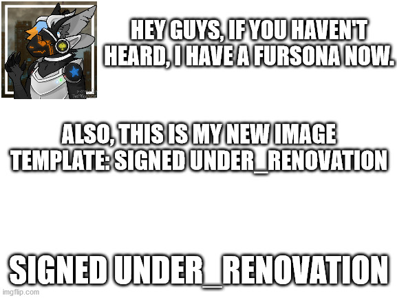 Basically my announcement template, but not as important announcements like the mods have. | HEY GUYS, IF YOU HAVEN'T HEARD, I HAVE A FURSONA NOW. ALSO, THIS IS MY NEW IMAGE TEMPLATE: SIGNED UNDER_RENOVATION; SIGNED UNDER_RENOVATION | image tagged in blank white template | made w/ Imgflip meme maker