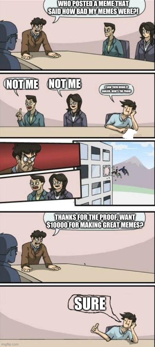 Boardroom Meeting Sugg 2 |  WHO POSTED A MEME THAT SAID HOW BAD MY MEMES WERE?! NOT ME; NOT ME; I SAW THEM DOING IT EARLIER. HERE'S THE PROOF. THANKS FOR THE PROOF. WANT $10000 FOR MAKING GREAT MEMES? SURE | image tagged in boardroom meeting sugg 2 | made w/ Imgflip meme maker