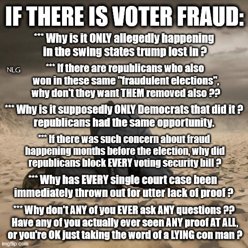 Pop quiz time, trumpsters! Can any of you answer ANY of these honestly? | IF THERE IS VOTER FRAUD:; *** Why is it ONLY allegedly happening
 in the swing states trump lost in ? NLG; *** If there are republicans who also
 won in these same "fraudulent elections",
 why don't they want THEM removed also ?? *** Why is it supposedly ONLY Democrats that did it ?
republicans had the same opportunity. *** If there was such concern about fraud
 happening months before the election, why did
 republicans block EVERY voting security bill ? *** Why has EVERY single court case been
 immediately thrown out for utter lack of proof ? *** Why don't ANY of you EVER ask ANY questions ??
 Have any of you actually ever seen ANY proof AT ALL,
 or you're OK just taking the word of a LYING con man ? | image tagged in politics,political meme,political | made w/ Imgflip meme maker