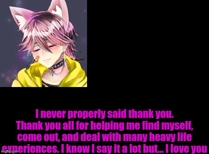 blank black | I never properly said thank you. Thank you all for helping me find myself, come out, and deal with many heavy life experiences. I know I say it a lot but... I love you | image tagged in blank black | made w/ Imgflip meme maker